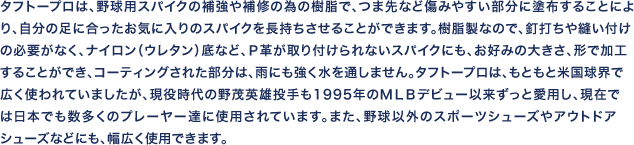 タフトープロは、野球用スパイクの補強や補修の為の樹脂で、つま先など傷みやすい部分に塗布することに
より、自分の足に合ったお気に入りのスパイクを長持ちさせることができます。樹脂製なので、釘打ちや縫い付けの必要がなく、ナイロン（ウレタン）底など、Ｐ革が取り付けられないスパイクにも、お好みの大き
さ、形で加工することができ、コーティングされた部分は、雨にも強く水を通しません。タフトープロは、もともと米国球界で広く使われていましたが、現役時代の野茂英雄投手も１９９５年のＭＬＢデビュー
以来ずっと愛用し、現在では日本でも数多くのプレーヤー達に使用されています。また、野球以外のスポーツシューズやアウトドアなどにも、幅広く使用できます。